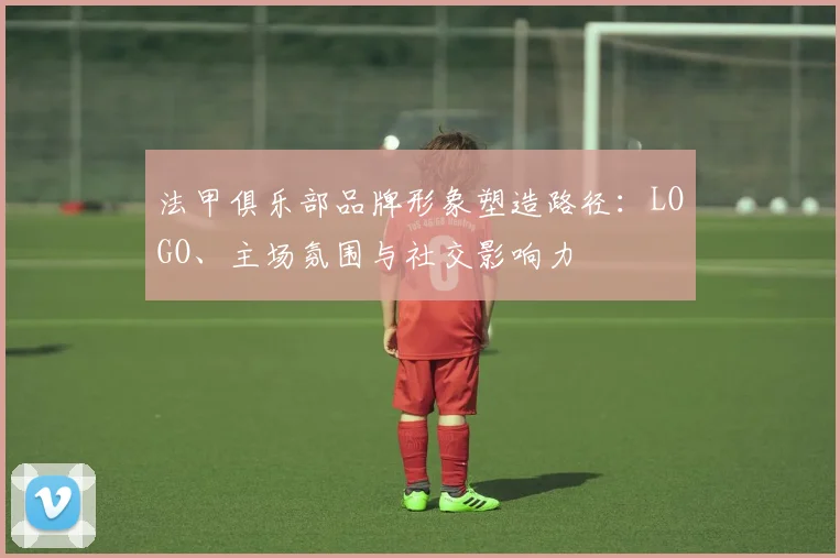 法甲俱乐部品牌形象塑造路径：LOGO、主场氛围与社交影响力
